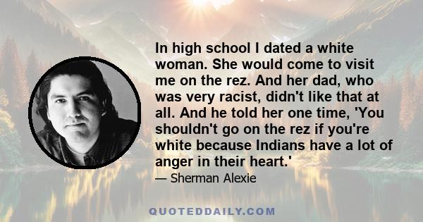 In high school I dated a white woman. She would come to visit me on the rez. And her dad, who was very racist, didn't like that at all. And he told her one time, 'You shouldn't go on the rez if you're white because