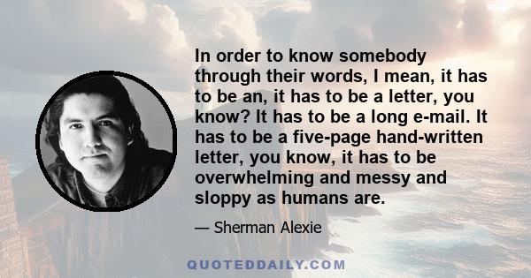 In order to know somebody through their words, I mean, it has to be an, it has to be a letter, you know? It has to be a long e-mail. It has to be a five-page hand-written letter, you know, it has to be overwhelming and