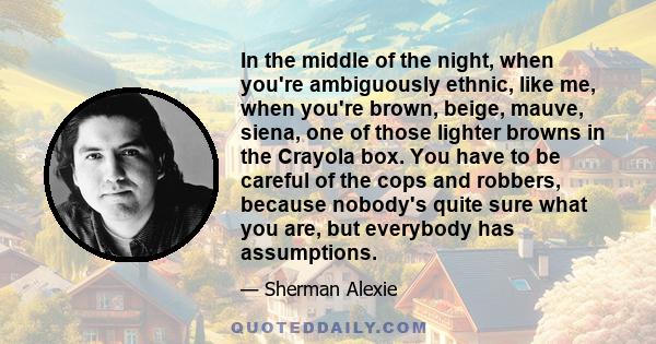 In the middle of the night, when you're ambiguously ethnic, like me, when you're brown, beige, mauve, siena, one of those lighter browns in the Crayola box. You have to be careful of the cops and robbers, because