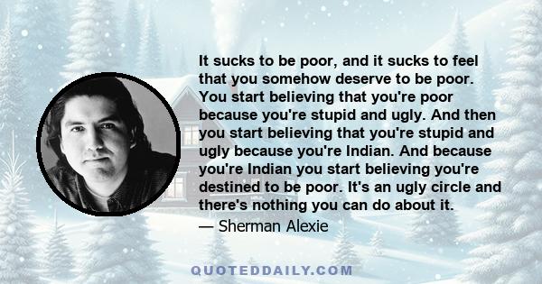 It sucks to be poor, and it sucks to feel that you somehow deserve to be poor. You start believing that you're poor because you're stupid and ugly. And then you start believing that you're stupid and ugly because you're 