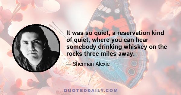 It was so quiet, a reservation kind of quiet, where you can hear somebody drinking whiskey on the rocks three miles away.