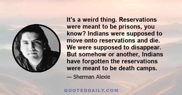 It's a weird thing. Reservations were meant to be prisons, you know? Indians were supposed to move onto reservations and die. We were supposed to disappear. But somehow or another, Indians have forgotten the