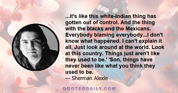 ...it's like this white-Indian thing has gotten out of control. And the thing with the blacks and the Mexicans. Everybody blaming everybody...I don't know what happened. I can't explain it all. Just look around at the