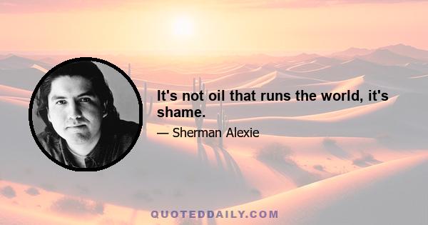 It's not oil that runs the world, it's shame.