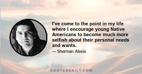 I've come to the point in my life where I encourage young Native Americans to become much more selfish about their personal needs and wants.