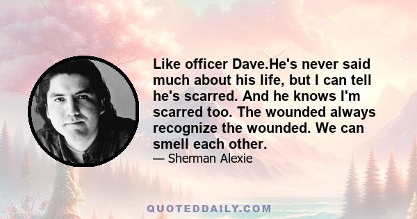 Like officer Dave.He's never said much about his life, but I can tell he's scarred. And he knows I'm scarred too. The wounded always recognize the wounded. We can smell each other.