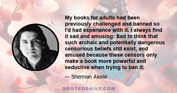 My books for adults had been previously challenged and banned so I'd had experience with it. I always find it sad and amusing: Sad to think that such archaic and potentially dangerous censorious beliefs still exist, and 