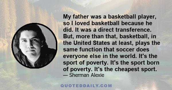 My father was a basketball player, so I loved basketball because he did. It was a direct transference. But, more than that, basketball, in the United States at least, plays the same function that soccer does everyone