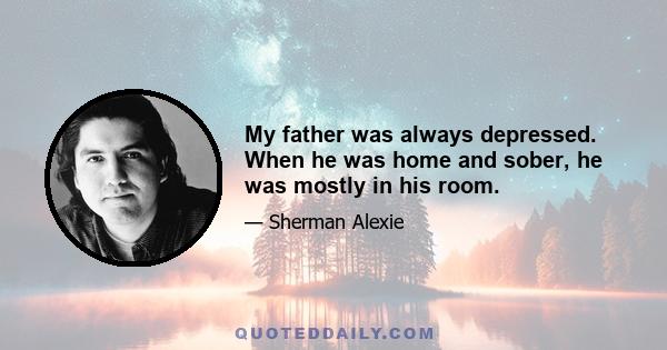 My father was always depressed. When he was home and sober, he was mostly in his room.