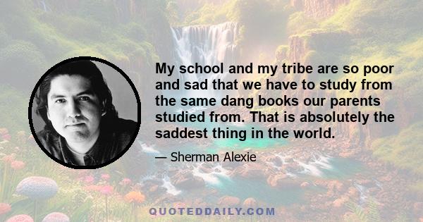 My school and my tribe are so poor and sad that we have to study from the same dang books our parents studied from. That is absolutely the saddest thing in the world.