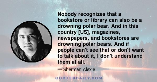 Nobody recognizes that a bookstore or library can also be a drowning polar bear. And in this country [US], magazines, newspapers, and bookstores are drowning polar bears. And if people can't see that or don't want to