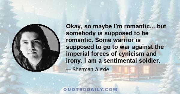 Okay, so maybe I'm romantic... but somebody is supposed to be romantic. Some warrior is supposed to go to war against the imperial forces of cynicism and irony. I am a sentimental soldier.