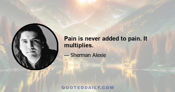 Pain is never added to pain. It multiplies.