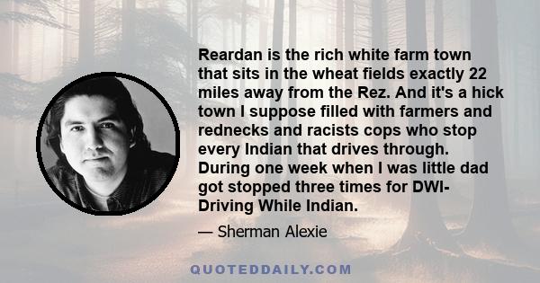 Reardan is the rich white farm town that sits in the wheat fields exactly 22 miles away from the Rez. And it's a hick town I suppose filled with farmers and rednecks and racists cops who stop every Indian that drives