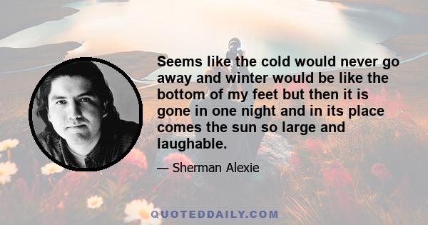 Seems like the cold would never go away and winter would be like the bottom of my feet but then it is gone in one night and in its place comes the sun so large and laughable.