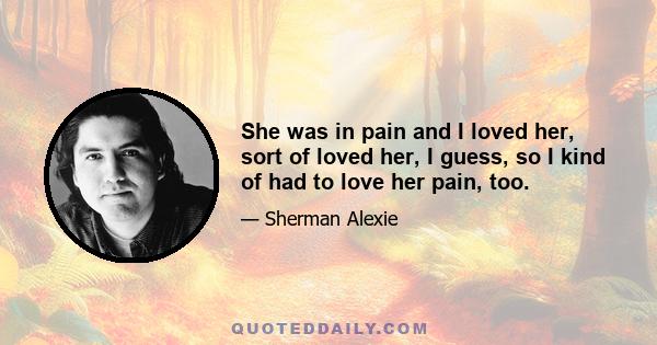 She was in pain and I loved her, sort of loved her, I guess, so I kind of had to love her pain, too.