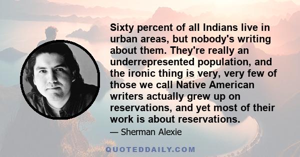 Sixty percent of all Indians live in urban areas, but nobody's writing about them. They're really an underrepresented population, and the ironic thing is very, very few of those we call Native American writers actually