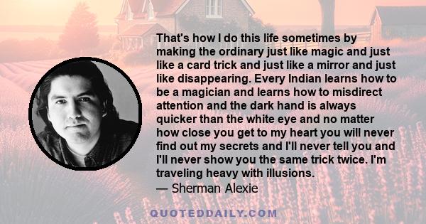 That's how I do this life sometimes by making the ordinary just like magic and just like a card trick and just like a mirror and just like disappearing. Every Indian learns how to be a magician and learns how to