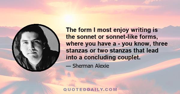 The form I most enjoy writing is the sonnet or sonnet-like forms, where you have a - you know, three stanzas or two stanzas that lead into a concluding couplet.