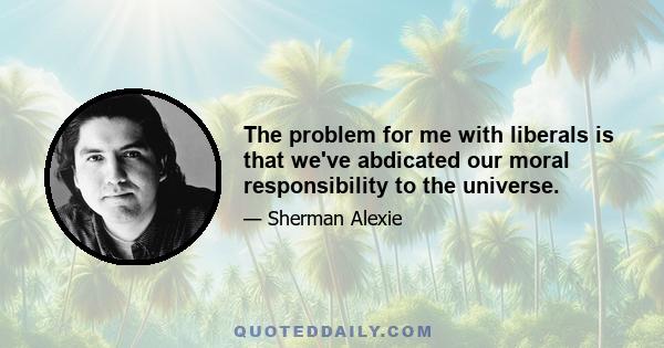 The problem for me with liberals is that we've abdicated our moral responsibility to the universe.