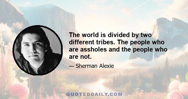 The world is divided by two different tribes. The people who are assholes and the people who are not.