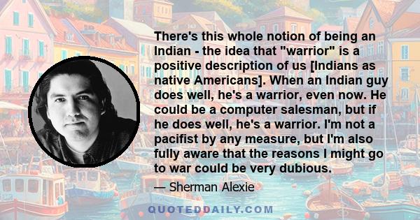 There's this whole notion of being an Indian - the idea that warrior is a positive description of us [Indians as native Americans]. When an Indian guy does well, he's a warrior, even now. He could be a computer