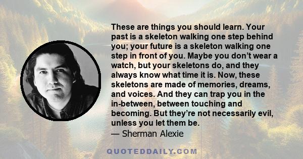 These are things you should learn. Your past is a skeleton walking one step behind you; your future is a skeleton walking one step in front of you. Maybe you don’t wear a watch, but your skeletons do, and they always