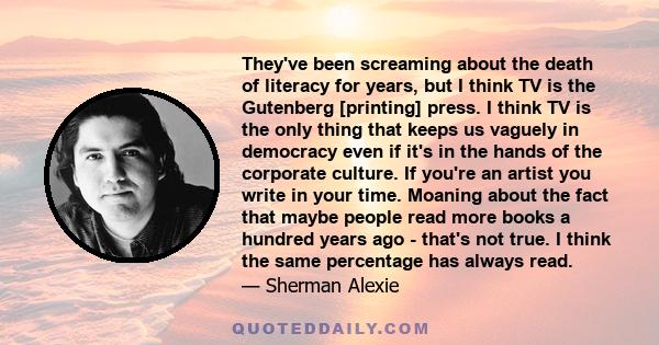 They've been screaming about the death of literacy for years, but I think TV is the Gutenberg [printing] press. I think TV is the only thing that keeps us vaguely in democracy even if it's in the hands of the corporate