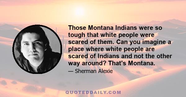 Those Montana Indians were so tough that white people were scared of them. Can you imagine a place where white people are scared of Indians and not the other way around? That's Montana.