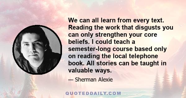 We can all learn from every text. Reading the work that disgusts you can only strengthen your core beliefs. I could teach a semester-long course based only on reading the local telephone book. All stories can be taught