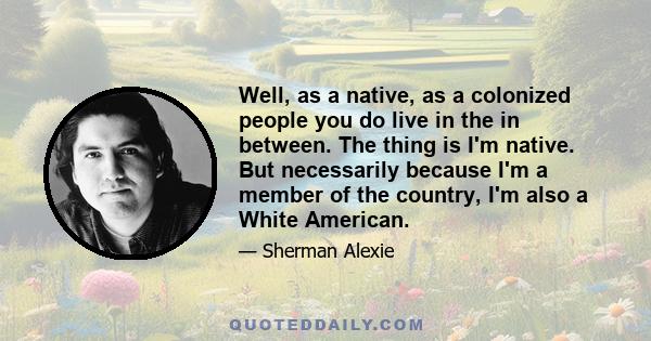 Well, as a native, as a colonized people you do live in the in between. The thing is I'm native. But necessarily because I'm a member of the country, I'm also a White American.