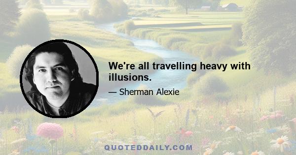 We're all travelling heavy with illusions.