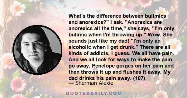 What's the difference between bulimics and anorexics? I ask. Anorexics are anorexics all the time, she says, I'm only bulimic when I'm throwing up. Wow. She sounds just like my dad! I'm only an alcoholic when I get