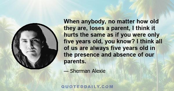 When anybody, no matter how old they are, loses a parent, I think it hurts the same as if you were only five years old, you know? I think all of us are always five years old in the presence and absence of our parents.