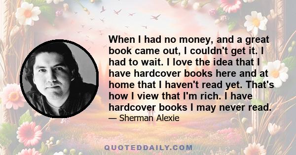 When I had no money, and a great book came out, I couldn't get it. I had to wait. I love the idea that I have hardcover books here and at home that I haven't read yet. That's how I view that I'm rich. I have hardcover