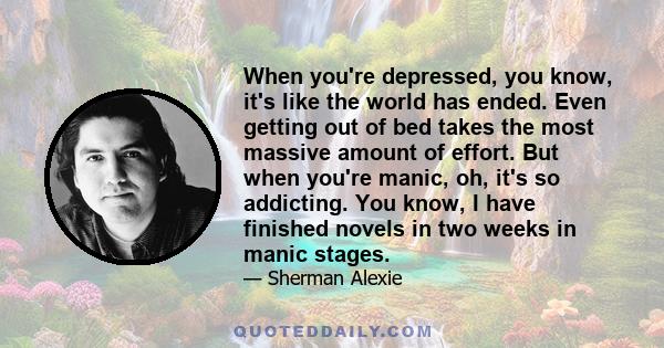 When you're depressed, you know, it's like the world has ended. Even getting out of bed takes the most massive amount of effort. But when you're manic, oh, it's so addicting. You know, I have finished novels in two