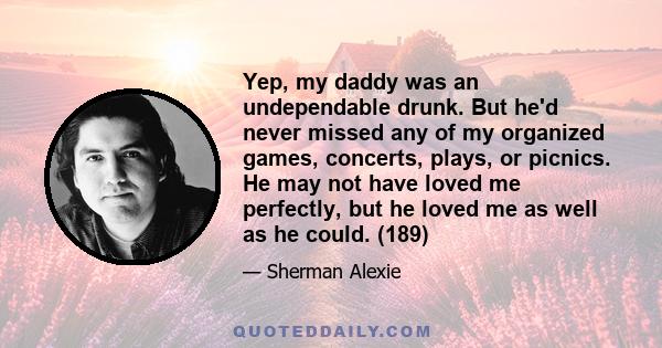 Yep, my daddy was an undependable drunk. But he'd never missed any of my organized games, concerts, plays, or picnics. He may not have loved me perfectly, but he loved me as well as he could. (189)