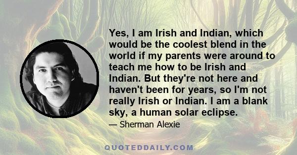 Yes, I am Irish and Indian, which would be the coolest blend in the world if my parents were around to teach me how to be Irish and Indian. But they're not here and haven't been for years, so I'm not really Irish or