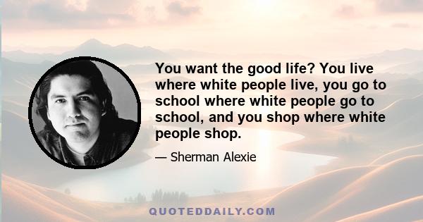 You want the good life? You live where white people live, you go to school where white people go to school, and you shop where white people shop.