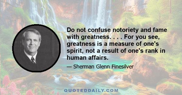 Do not confuse notoriety and fame with greatness. . . . For you see, greatness is a measure of one's spirit, not a result of one's rank in human affairs.