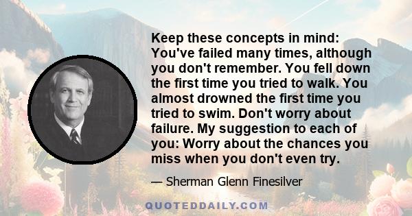 Keep these concepts in mind: You've failed many times, although you don't remember. You fell down the first time you tried to walk. You almost drowned the first time you tried to swim. Don't worry about failure. My