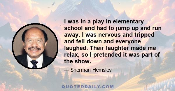 I was in a play in elementary school and had to jump up and run away. I was nervous and tripped and fell down and everyone laughed. Their laughter made me relax, so I pretended it was part of the show.