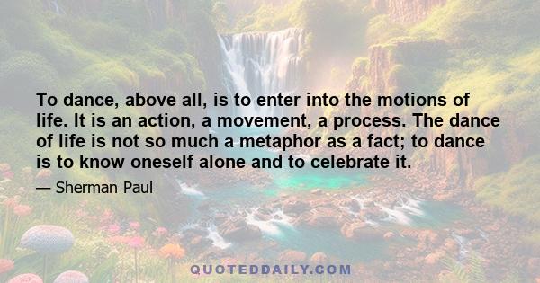 To dance, above all, is to enter into the motions of life. It is an action, a movement, a process. The dance of life is not so much a metaphor as a fact; to dance is to know oneself alone and to celebrate it.