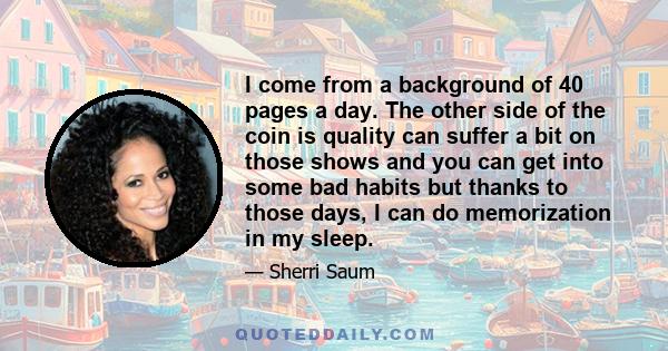 I come from a background of 40 pages a day. The other side of the coin is quality can suffer a bit on those shows and you can get into some bad habits but thanks to those days, I can do memorization in my sleep.