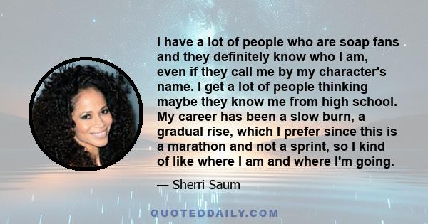 I have a lot of people who are soap fans and they definitely know who I am, even if they call me by my character's name. I get a lot of people thinking maybe they know me from high school. My career has been a slow