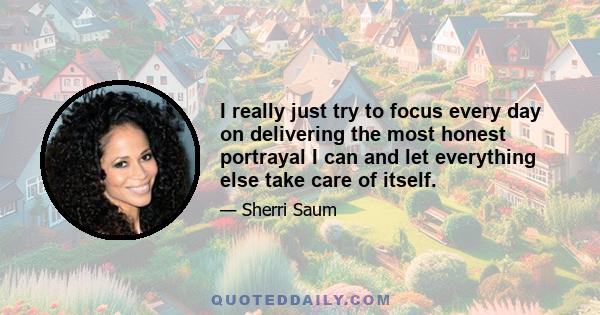 I really just try to focus every day on delivering the most honest portrayal I can and let everything else take care of itself.