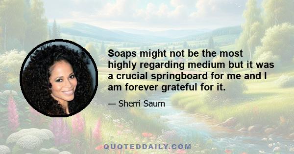 Soaps might not be the most highly regarding medium but it was a crucial springboard for me and I am forever grateful for it.