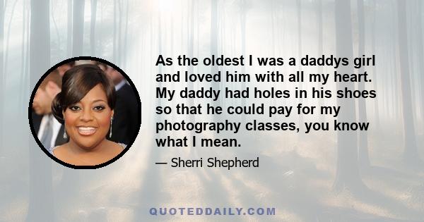 As the oldest I was a daddys girl and loved him with all my heart. My daddy had holes in his shoes so that he could pay for my photography classes, you know what I mean.