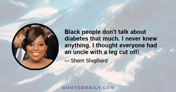 Black people don't talk about diabetes that much. I never knew anything. I thought everyone had an uncle with a leg cut off!