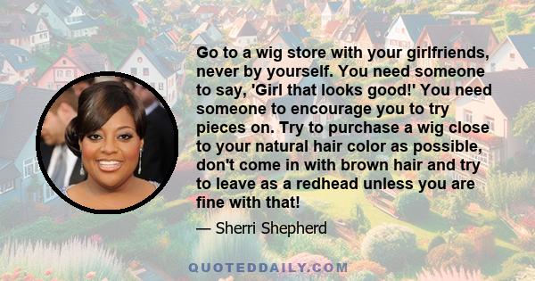 Go to a wig store with your girlfriends, never by yourself. You need someone to say, 'Girl that looks good!' You need someone to encourage you to try pieces on. Try to purchase a wig close to your natural hair color as